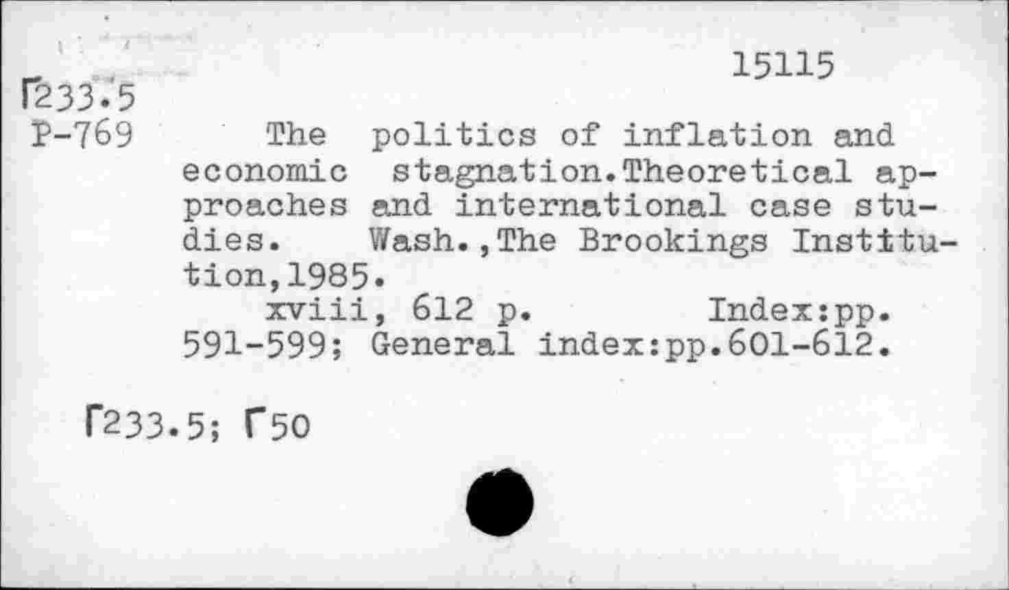 ﻿r233.'5
P-769
15115
The politics of inflation and economic stagnation.Theoretical approaches and international case studies. Wash.,The Brookings Institution, 1985.
xviii, 612 p.	Index:pp.
591-599; General index:pp.601-612.
P233.5; T50